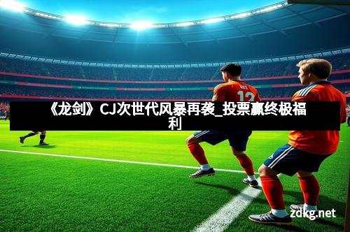 《龙剑》CJ次世代风暴再袭_投票赢终极福利