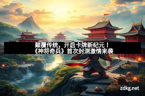 颠覆传统，开启卡牌新纪元！《神将奇兵》首次封测激情来袭